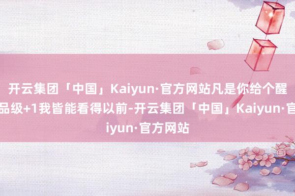 开云集团「中国」Kaiyun·官方网站凡是你给个醒悟妙技品级+1我皆能看得以前-开云集团「中国」Kaiyun·官方网站