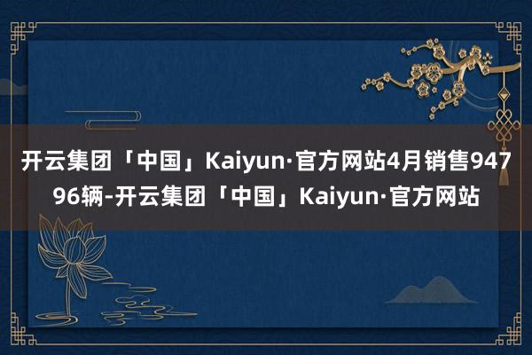 开云集团「中国」Kaiyun·官方网站4月销售94796辆-开云集团「中国」Kaiyun·官方网站