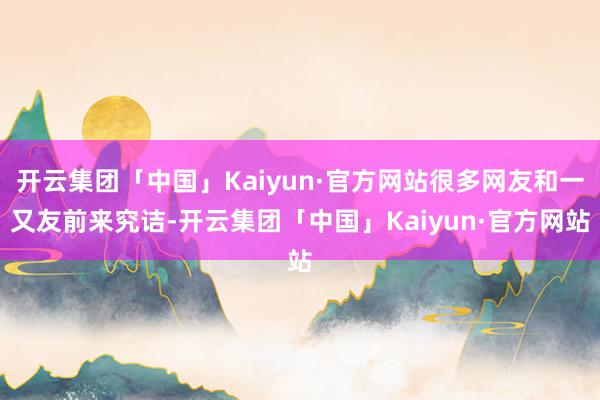 开云集团「中国」Kaiyun·官方网站很多网友和一又友前来究诘-开云集团「中国」Kaiyun·官方网站