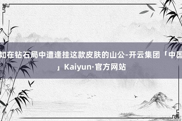 如在钻石局中遭逢挂这款皮肤的山公-开云集团「中国」Kaiyun·官方网站