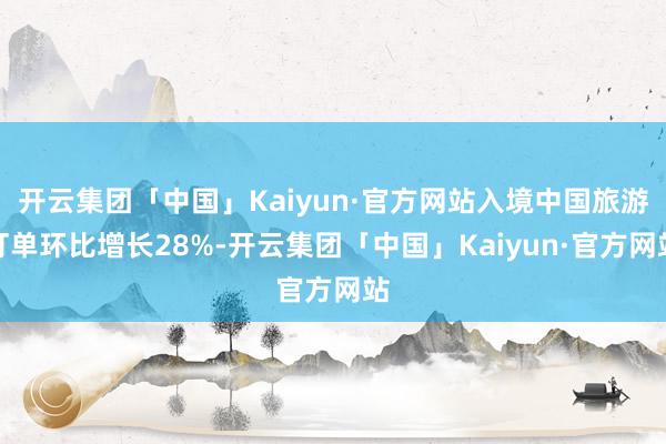 开云集团「中国」Kaiyun·官方网站入境中国旅游订单环比增长28%-开云集团「中国」Kaiyun·官方网站