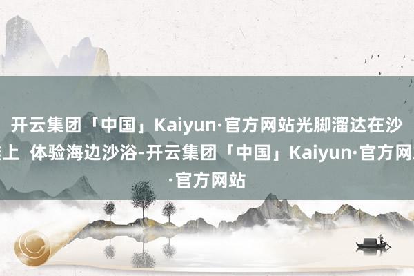 开云集团「中国」Kaiyun·官方网站光脚溜达在沙滩上  体验海边沙浴-开云集团「中国」Kaiyun·官方网站