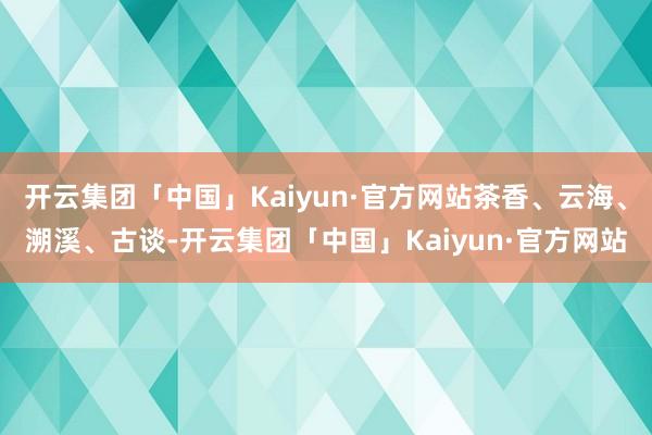 开云集团「中国」Kaiyun·官方网站茶香、云海、溯溪、古谈-开云集团「中国」Kaiyun·官方网站