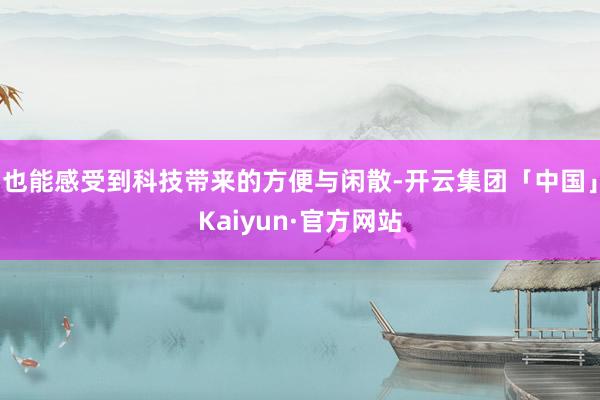 也能感受到科技带来的方便与闲散-开云集团「中国」Kaiyun·官方网站