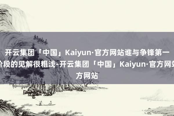 开云集团「中国」Kaiyun·官方网站谁与争锋第一阶段的见解很粗浅-开云集团「中国」Kaiyun·官方网站