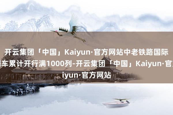 开云集团「中国」Kaiyun·官方网站中老铁路国际搭客列车累计开行满1000列-开云集团「中国」Kaiyun·官方网站