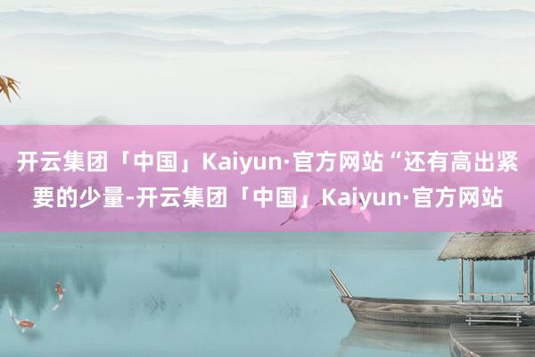 开云集团「中国」Kaiyun·官方网站“还有高出紧要的少量-开云集团「中国」Kaiyun·官方网站