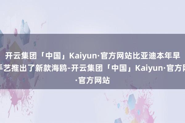 开云集团「中国」Kaiyun·官方网站比亚迪本年早些手艺推出了新款海鸥-开云集团「中国」Kaiyun·官方网站