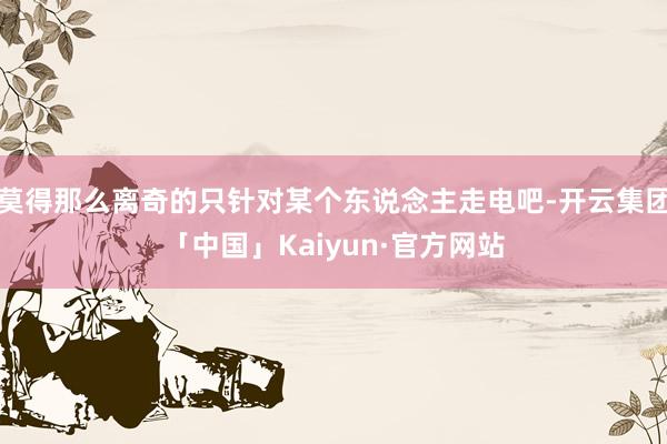 莫得那么离奇的只针对某个东说念主走电吧-开云集团「中国」Kaiyun·官方网站