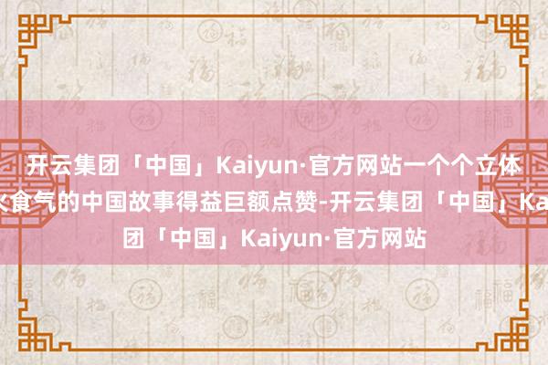 开云集团「中国」Kaiyun·官方网站一个个立体、真是、充满火食气的中国故事得益巨额点赞-开云集团「中国」Kaiyun·官方网站