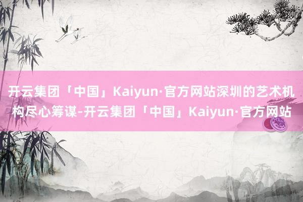 开云集团「中国」Kaiyun·官方网站深圳的艺术机构尽心筹谋-开云集团「中国」Kaiyun·官方网站