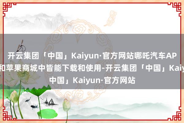 开云集团「中国」Kaiyun·官方网站哪吒汽车APP在安卓阛阓和苹果商城中皆能下载和使用-开云集团「中国」Kaiyun·官方网站