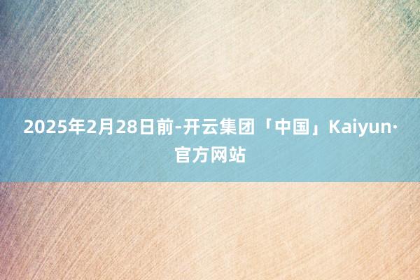 2025年2月28日前-开云集团「中国」Kaiyun·官方网站