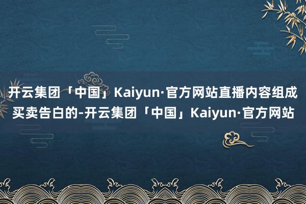 开云集团「中国」Kaiyun·官方网站直播内容组成买卖告白的-开云集团「中国」Kaiyun·官方网站