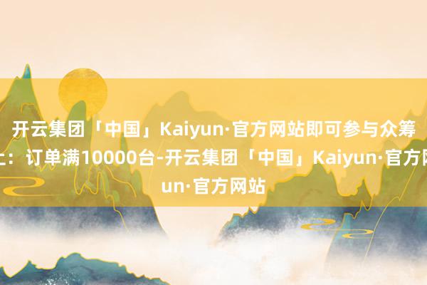 开云集团「中国」Kaiyun·官方网站即可参与众筹举止：订单满10000台-开云集团「中国」Kaiyun·官方网站