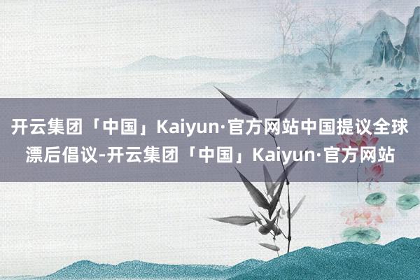 开云集团「中国」Kaiyun·官方网站中国提议全球漂后倡议-开云集团「中国」Kaiyun·官方网站