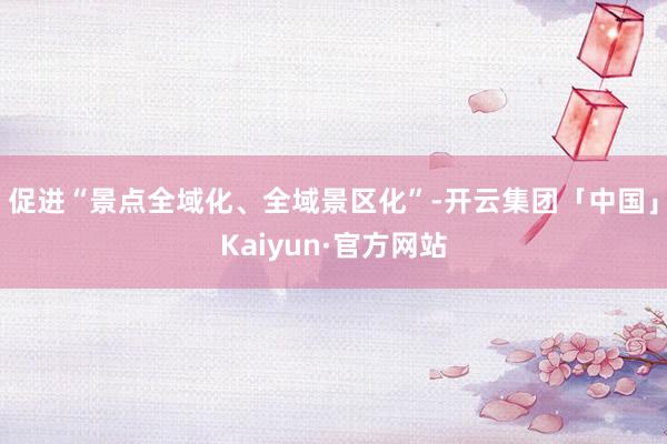 促进“景点全域化、全域景区化”-开云集团「中国」Kaiyun·官方网站