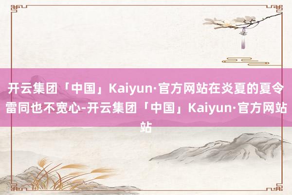 开云集团「中国」Kaiyun·官方网站在炎夏的夏令雷同也不宽心-开云集团「中国」Kaiyun·官方网站