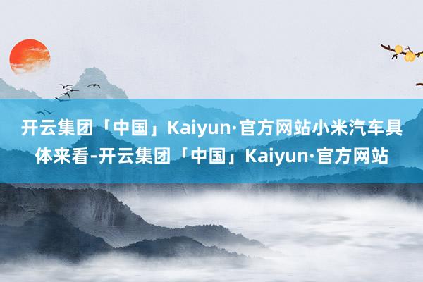 开云集团「中国」Kaiyun·官方网站小米汽车　　具体来看-开云集团「中国」Kaiyun·官方网站