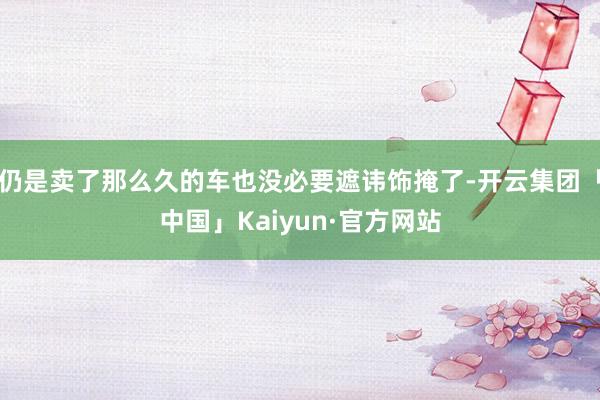 仍是卖了那么久的车也没必要遮讳饰掩了-开云集团「中国」Kaiyun·官方网站