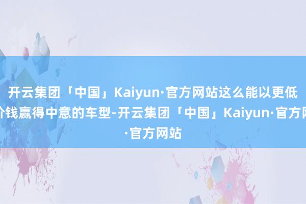 开云集团「中国」Kaiyun·官方网站这么能以更低的价钱赢得中意的车型-开云集团「中国」Kaiyun·官方网站