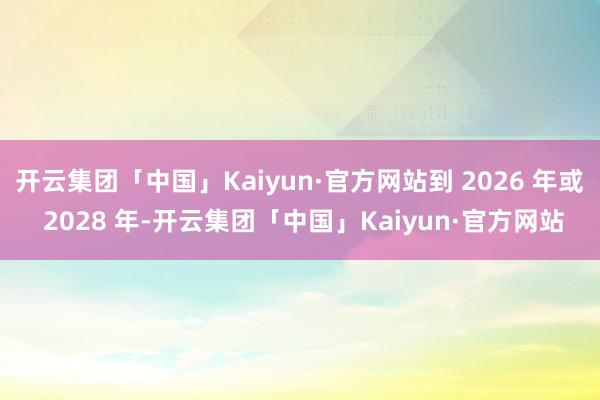 开云集团「中国」Kaiyun·官方网站到 2026 年或 2028 年-开云集团「中国」Kaiyun·官方网站