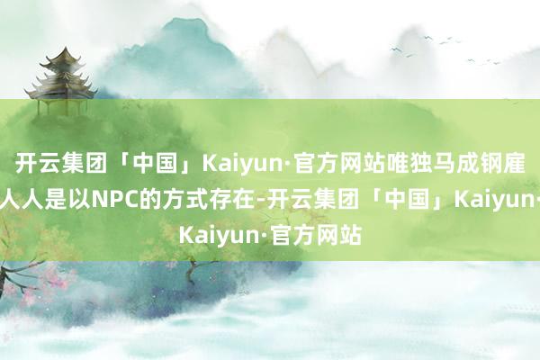 开云集团「中国」Kaiyun·官方网站唯独马成钢雇佣的汲引人人是以NPC的方式存在-开云集团「中国」Kaiyun·官方网站