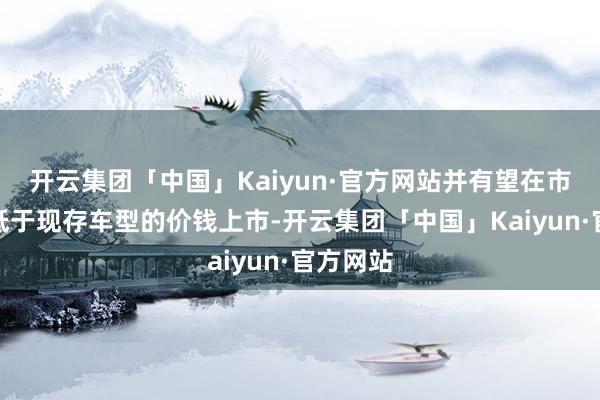 开云集团「中国」Kaiyun·官方网站并有望在市集中以低于现存车型的价钱上市-开云集团「中国」Kaiyun·官方网站