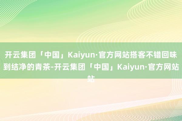 开云集团「中国」Kaiyun·官方网站搭客不错回味到结净的青茶-开云集团「中国」Kaiyun·官方网站