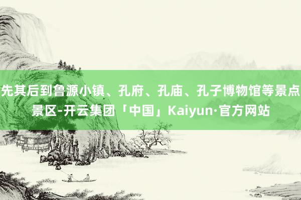 先其后到鲁源小镇、孔府、孔庙、孔子博物馆等景点景区-开云集团「中国」Kaiyun·官方网站