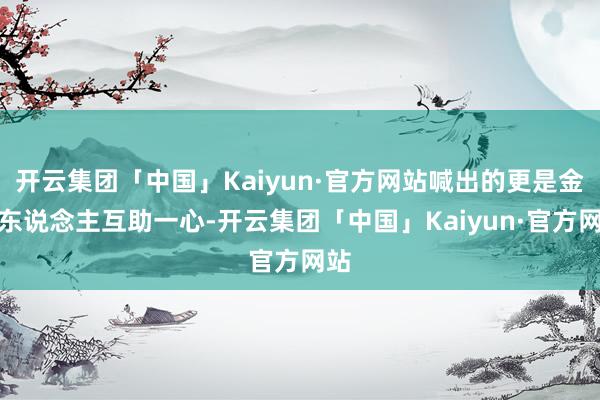 开云集团「中国」Kaiyun·官方网站喊出的更是金利东说念主互助一心-开云集团「中国」Kaiyun·官方网站