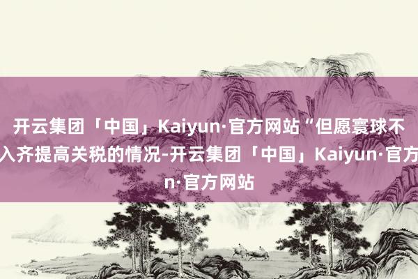 开云集团「中国」Kaiyun·官方网站“但愿寰球不会堕入齐提高关税的情况-开云集团「中国」Kaiyun·官方网站