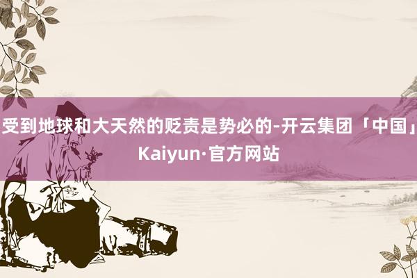 受到地球和大天然的贬责是势必的-开云集团「中国」Kaiyun·官方网站