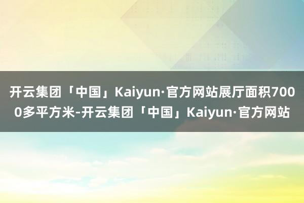 开云集团「中国」Kaiyun·官方网站展厅面积7000多平方米-开云集团「中国」Kaiyun·官方网站