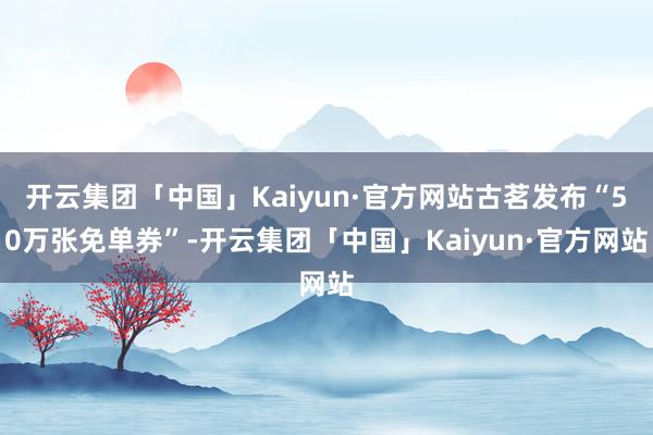 开云集团「中国」Kaiyun·官方网站古茗发布“50万张免单券”-开云集团「中国」Kaiyun·官方网站