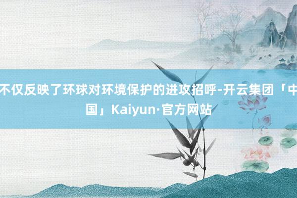 不仅反映了环球对环境保护的进攻招呼-开云集团「中国」Kaiyun·官方网站