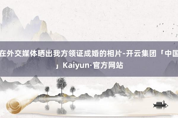 在外交媒体晒出我方领证成婚的相片-开云集团「中国」Kaiyun·官方网站