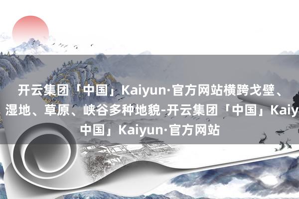 开云集团「中国」Kaiyun·官方网站横跨戈壁、山丘、溪流、湿地、草原、峡谷多种地貌-开云集团「中国」Kaiyun·官方网站