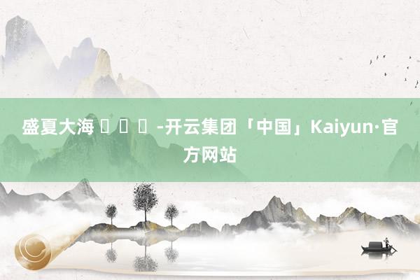 盛夏大海 ​​​-开云集团「中国」Kaiyun·官方网站