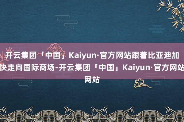 开云集团「中国」Kaiyun·官方网站跟着比亚迪加快走向国际商场-开云集团「中国」Kaiyun·官方网站