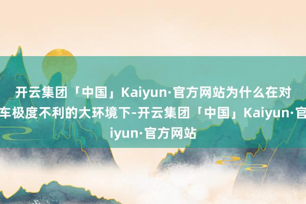 开云集团「中国」Kaiyun·官方网站为什么在对结伴油车极度不利的大环境下-开云集团「中国」Kaiyun·官方网站