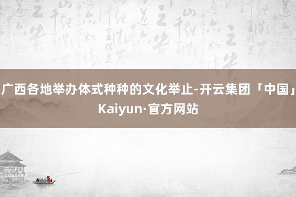 广西各地举办体式种种的文化举止-开云集团「中国」Kaiyun·官方网站