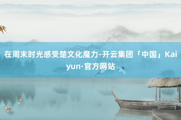 在周末时光感受楚文化魔力-开云集团「中国」Kaiyun·官方网站