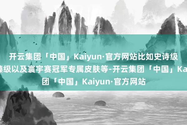 开云集团「中国」Kaiyun·官方网站比如史诗级、传奇级、至臻级以及寰宇赛冠军专属皮肤等-开云集团「中国」Kaiyun·官方网站