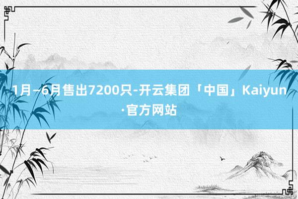 1月—6月售出7200只-开云集团「中国」Kaiyun·官方网站