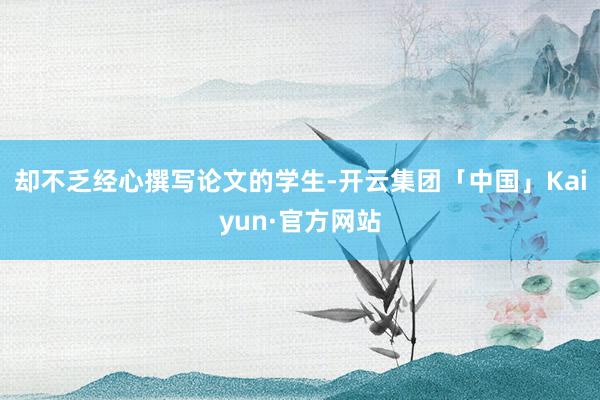 却不乏经心撰写论文的学生-开云集团「中国」Kaiyun·官方网站