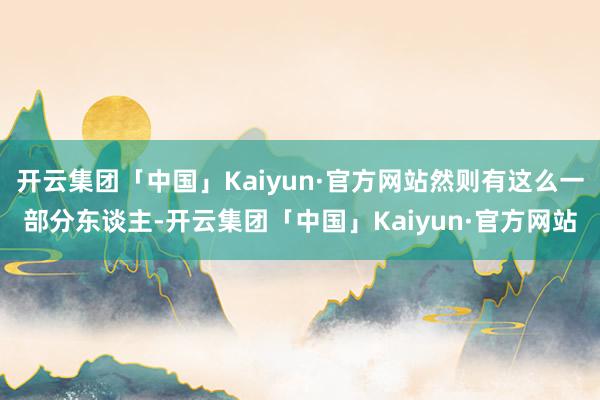 开云集团「中国」Kaiyun·官方网站然则有这么一部分东谈主-开云集团「中国」Kaiyun·官方网站