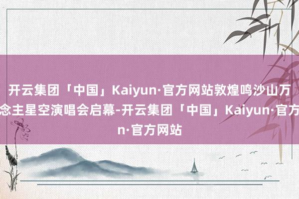 开云集团「中国」Kaiyun·官方网站敦煌鸣沙山万东说念主星空演唱会启幕-开云集团「中国」Kaiyun·官方网站