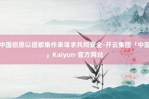 中国但愿以团都集作来谋求共同安全-开云集团「中国」Kaiyun·官方网站