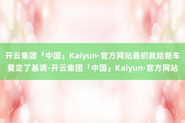 开云集团「中国」Kaiyun·官方网站最初就给新车奠定了基调-开云集团「中国」Kaiyun·官方网站